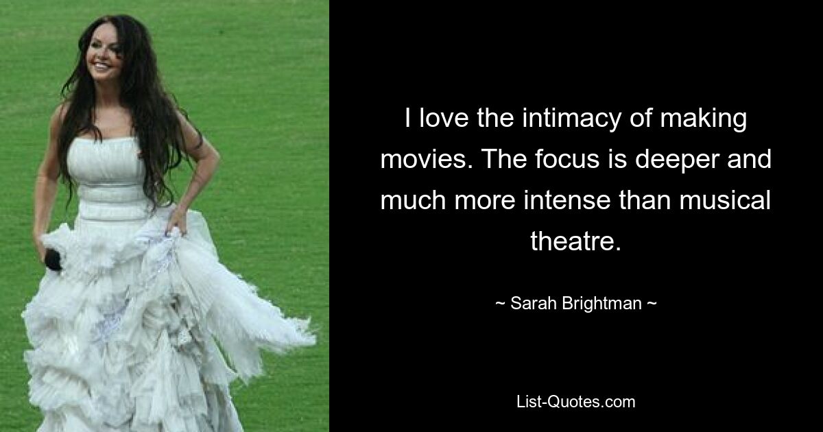 I love the intimacy of making movies. The focus is deeper and much more intense than musical theatre. — © Sarah Brightman