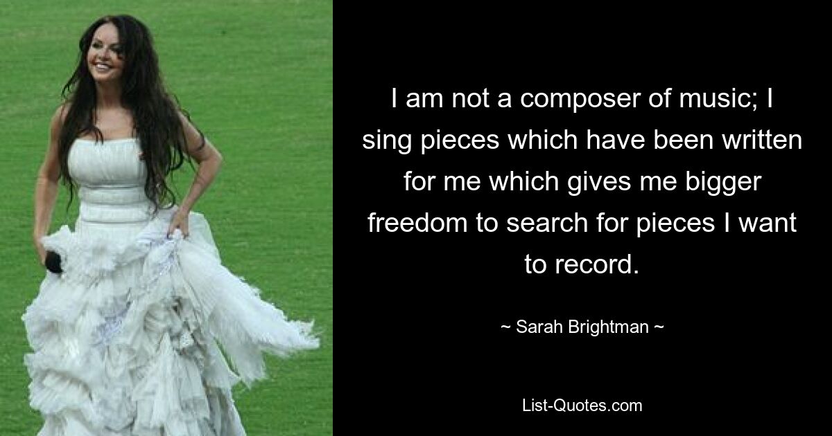 I am not a composer of music; I sing pieces which have been written for me which gives me bigger freedom to search for pieces I want to record. — © Sarah Brightman