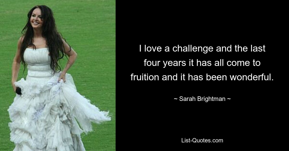 I love a challenge and the last four years it has all come to fruition and it has been wonderful. — © Sarah Brightman