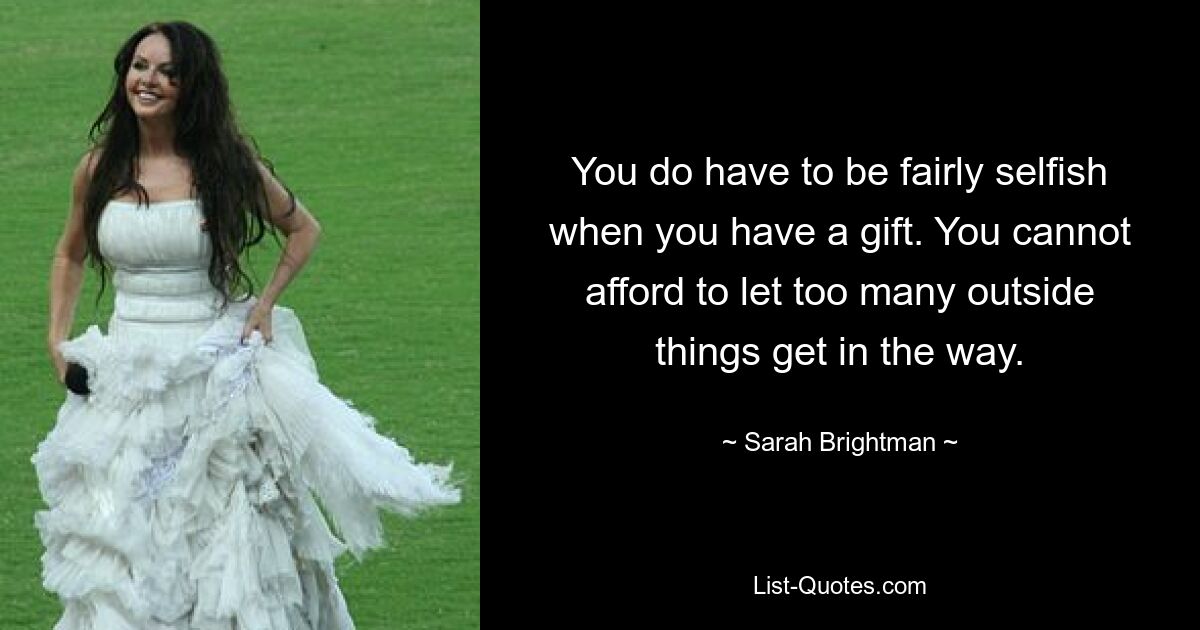 You do have to be fairly selfish when you have a gift. You cannot afford to let too many outside things get in the way. — © Sarah Brightman