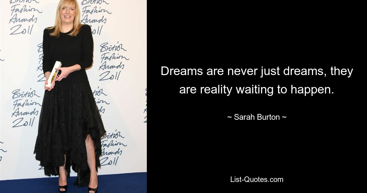 Dreams are never just dreams, they are reality waiting to happen. — © Sarah Burton