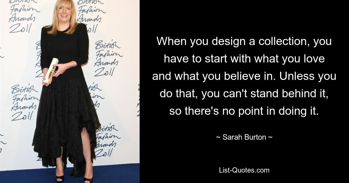 When you design a collection, you have to start with what you love and what you believe in. Unless you do that, you can't stand behind it, so there's no point in doing it. — © Sarah Burton