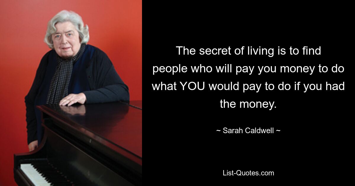 The secret of living is to find people who will pay you money to do what YOU would pay to do if you had the money. — © Sarah Caldwell