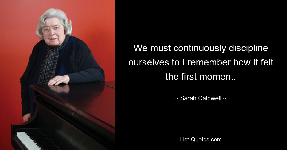 We must continuously discipline ourselves to I remember how it felt the first moment. — © Sarah Caldwell