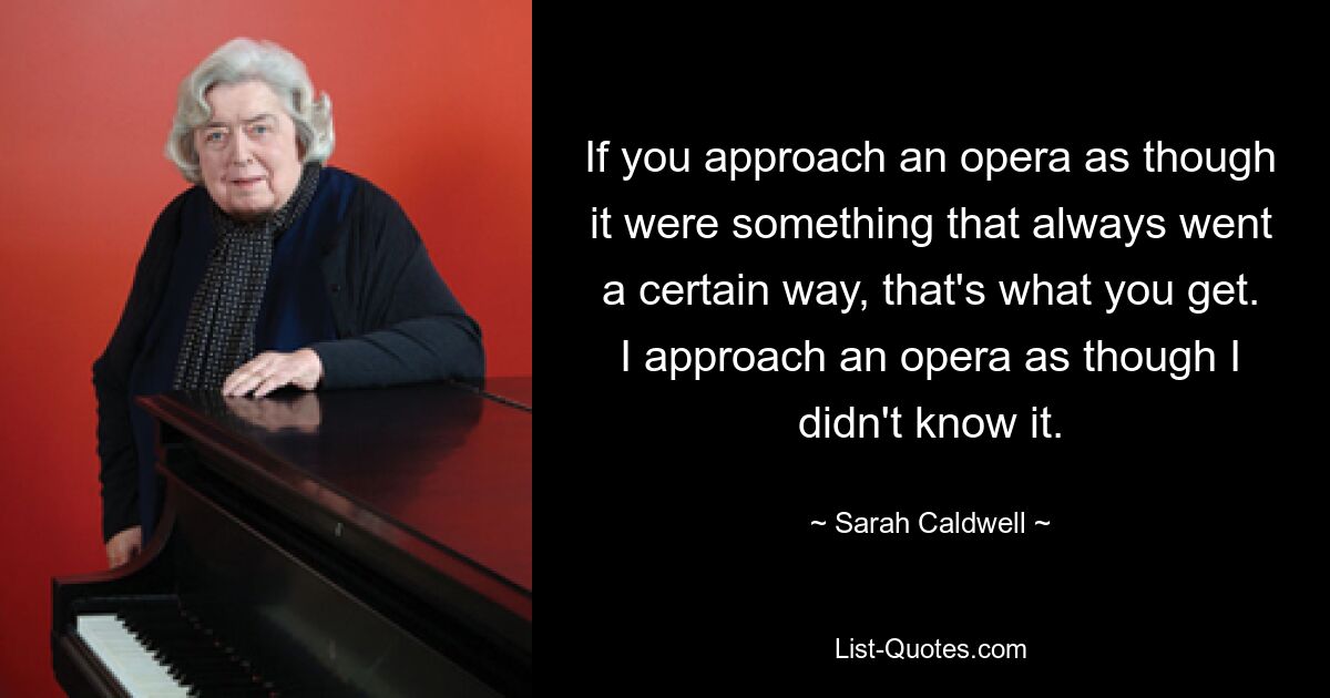 If you approach an opera as though it were something that always went a certain way, that's what you get. I approach an opera as though I didn't know it. — © Sarah Caldwell