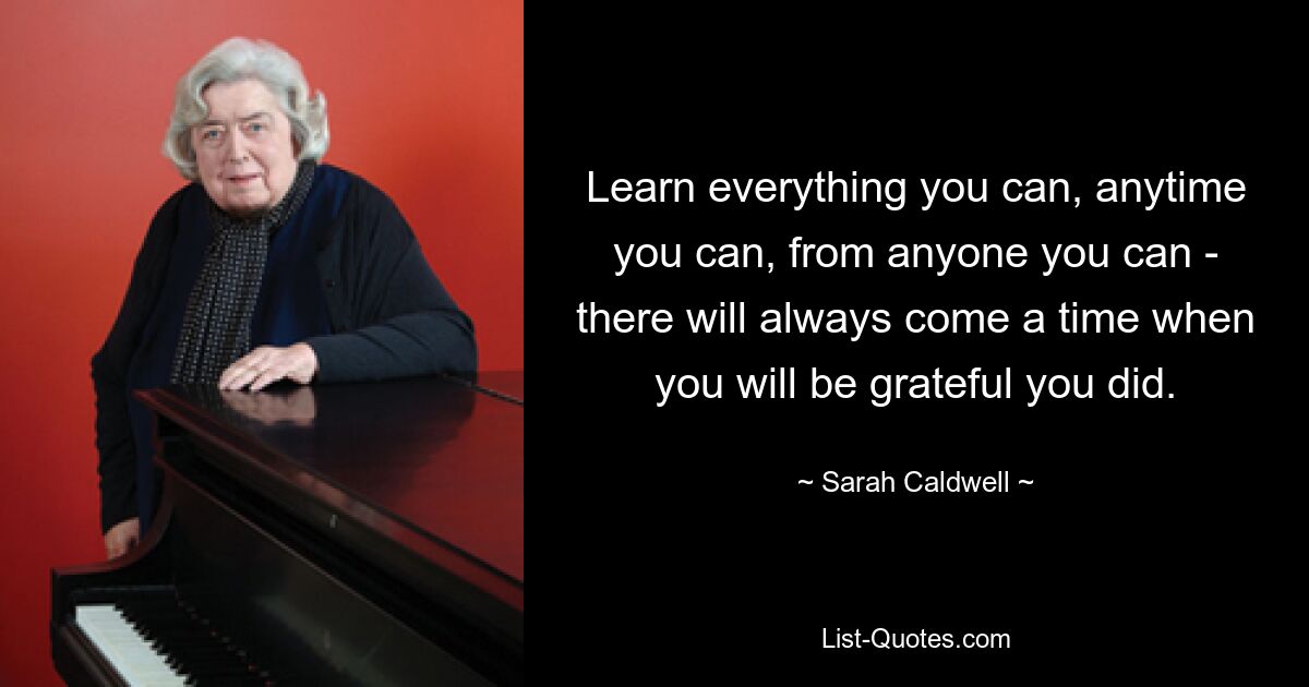 Learn everything you can, anytime you can, from anyone you can - there will always come a time when you will be grateful you did. — © Sarah Caldwell