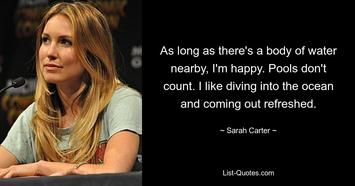 As long as there's a body of water nearby, I'm happy. Pools don't count. I like diving into the ocean and coming out refreshed. — © Sarah Carter