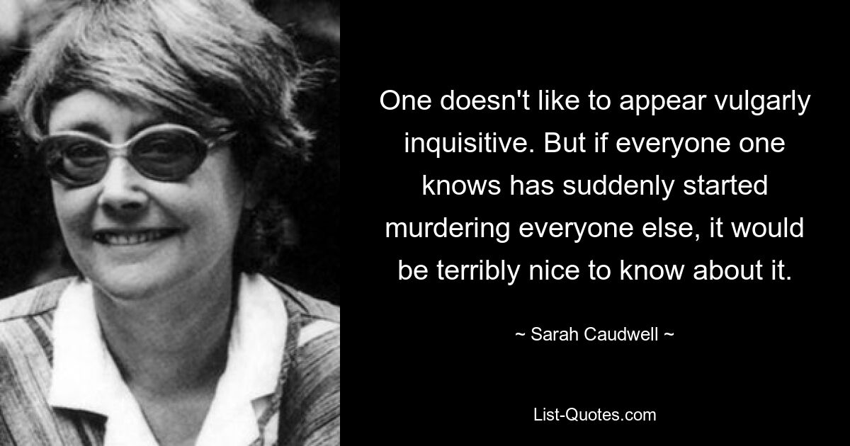 One doesn't like to appear vulgarly inquisitive. But if everyone one knows has suddenly started murdering everyone else, it would be terribly nice to know about it. — © Sarah Caudwell