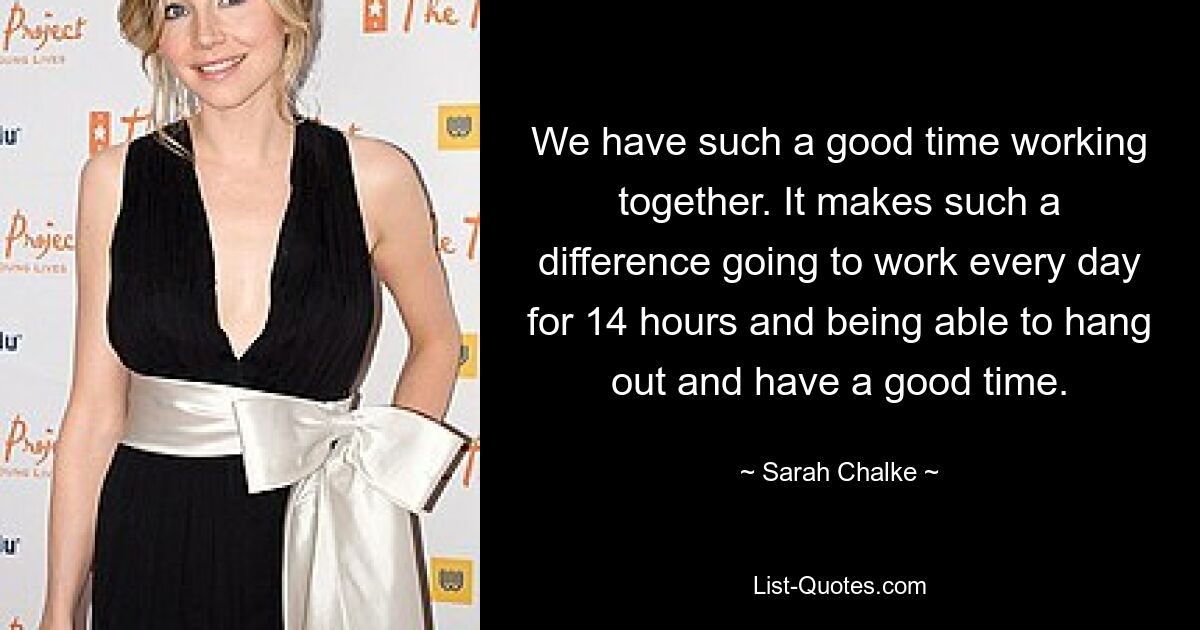 We have such a good time working together. It makes such a difference going to work every day for 14 hours and being able to hang out and have a good time. — © Sarah Chalke