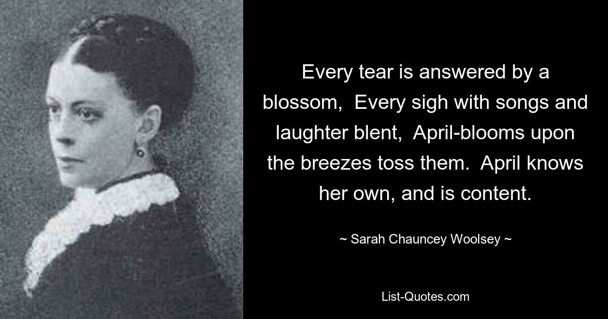 Every tear is answered by a blossom,  Every sigh with songs and laughter blent,  April-blooms upon the breezes toss them.  April knows her own, and is content. — © Sarah Chauncey Woolsey