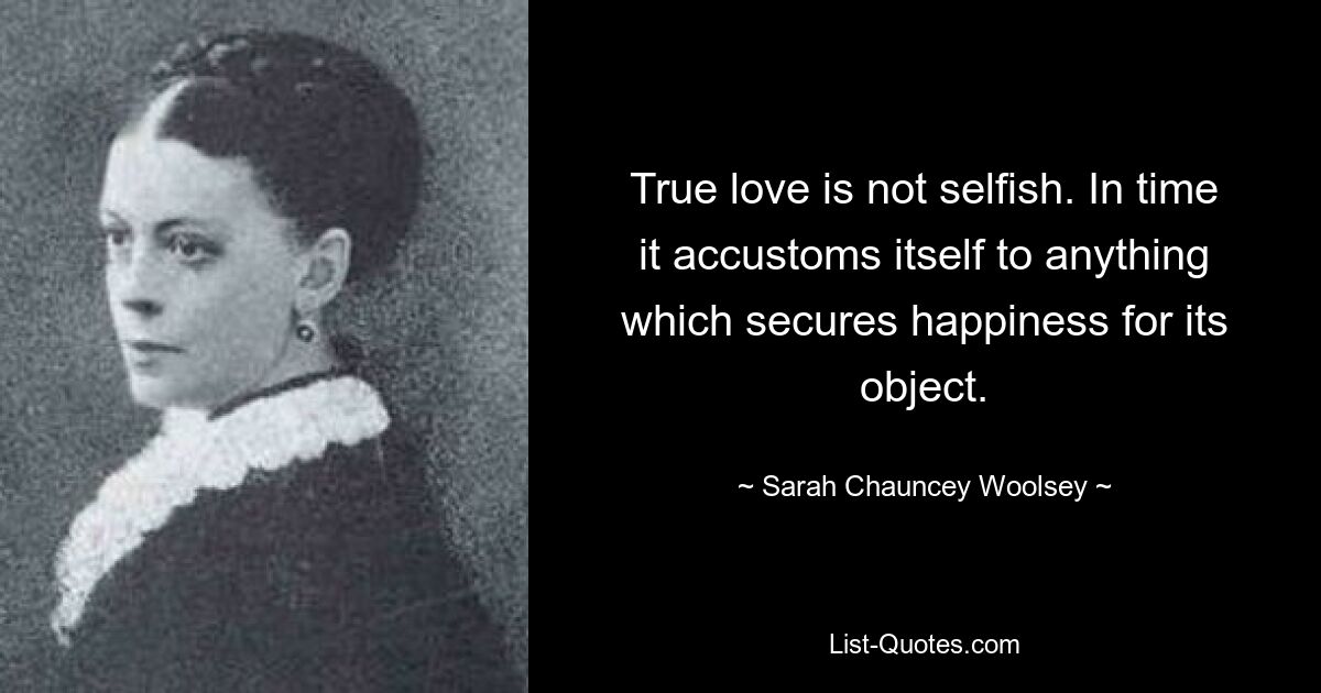 True love is not selfish. In time it accustoms itself to anything which secures happiness for its object. — © Sarah Chauncey Woolsey