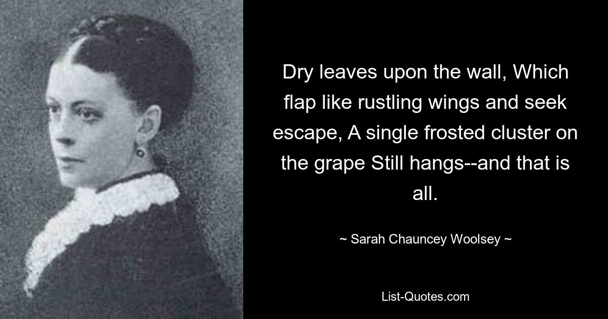 Dry leaves upon the wall, Which flap like rustling wings and seek escape, A single frosted cluster on the grape Still hangs--and that is all. — © Sarah Chauncey Woolsey