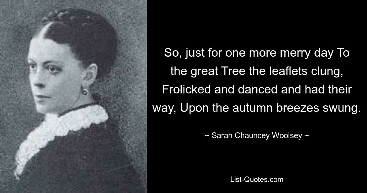 So, just for one more merry day To the great Tree the leaflets clung, Frolicked and danced and had their way, Upon the autumn breezes swung. — © Sarah Chauncey Woolsey