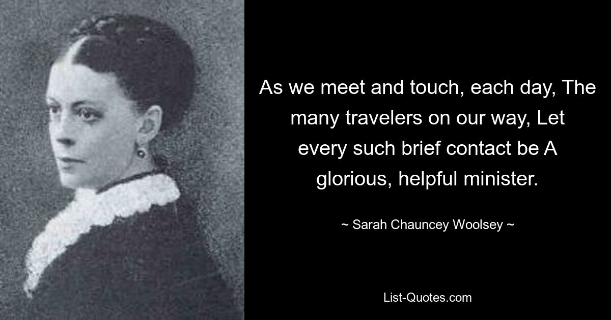 As we meet and touch, each day, The many travelers on our way, Let every such brief contact be A glorious, helpful minister. — © Sarah Chauncey Woolsey