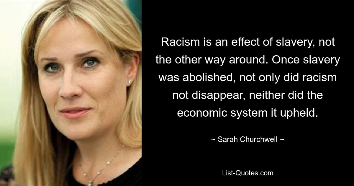 Racism is an effect of slavery, not the other way around. Once slavery was abolished, not only did racism not disappear, neither did the economic system it upheld. — © Sarah Churchwell