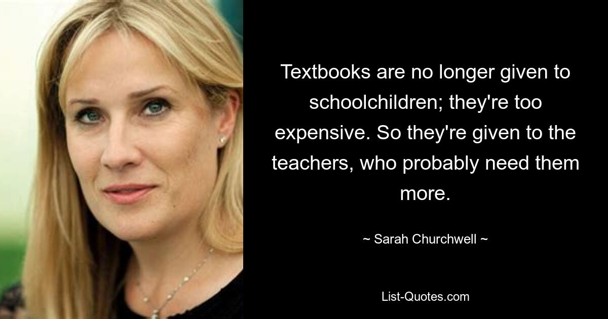 Textbooks are no longer given to schoolchildren; they're too expensive. So they're given to the teachers, who probably need them more. — © Sarah Churchwell