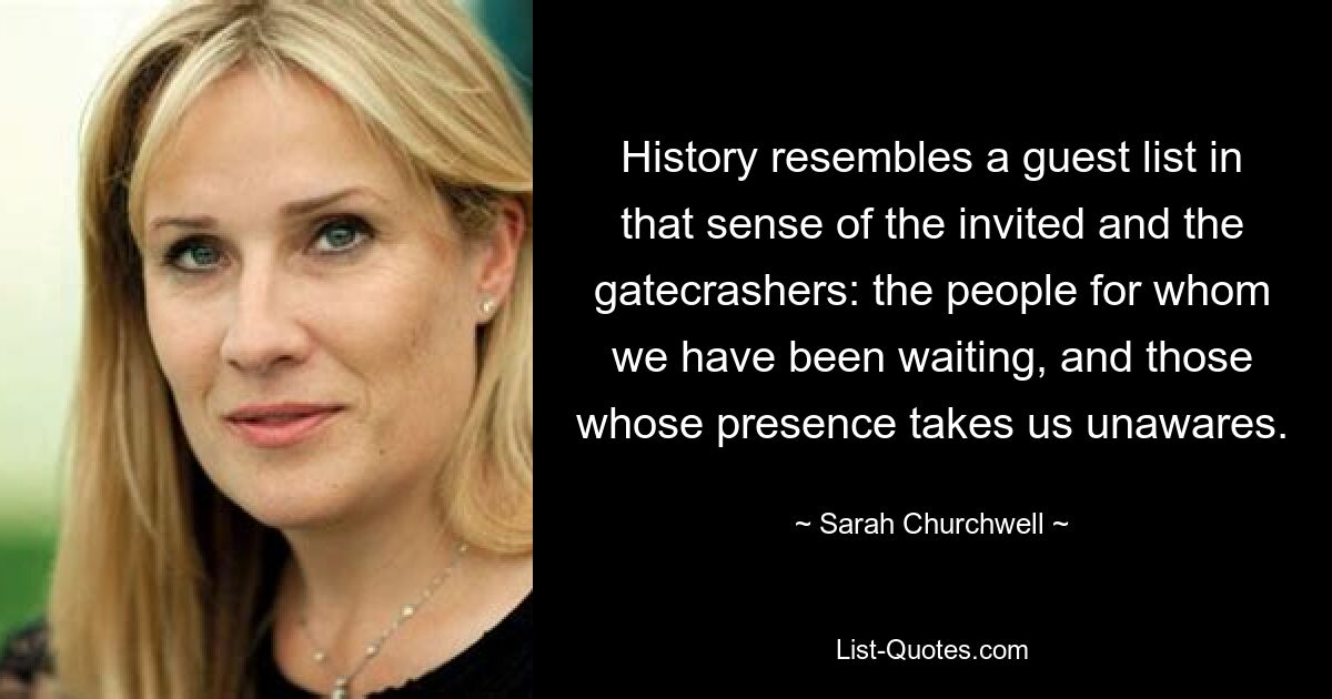 History resembles a guest list in that sense of the invited and the gatecrashers: the people for whom we have been waiting, and those whose presence takes us unawares. — © Sarah Churchwell