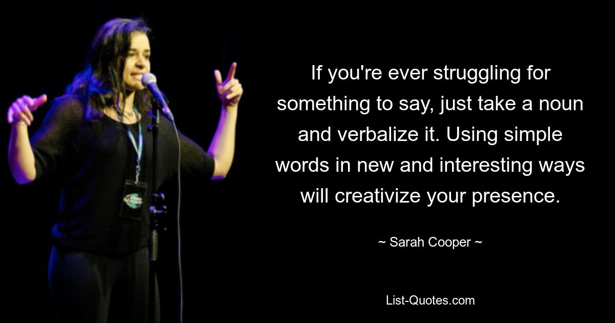 If you're ever struggling for something to say, just take a noun and verbalize it. Using simple words in new and interesting ways will creativize your presence. — © Sarah Cooper