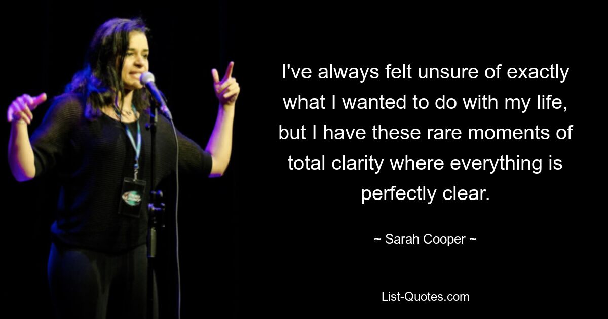 I've always felt unsure of exactly what I wanted to do with my life, but I have these rare moments of total clarity where everything is perfectly clear. — © Sarah Cooper