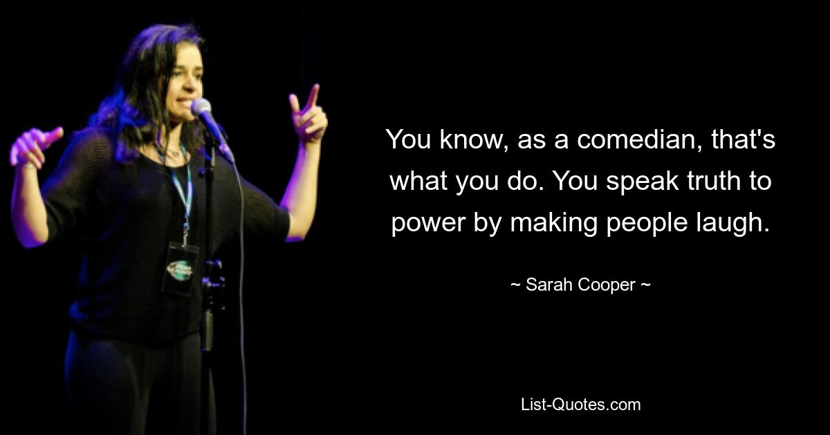 You know, as a comedian, that's what you do. You speak truth to power by making people laugh. — © Sarah Cooper