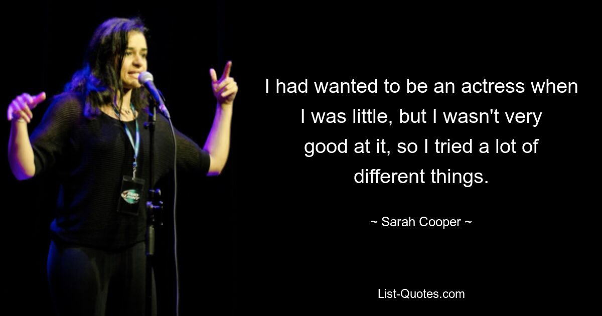 I had wanted to be an actress when I was little, but I wasn't very good at it, so I tried a lot of different things. — © Sarah Cooper