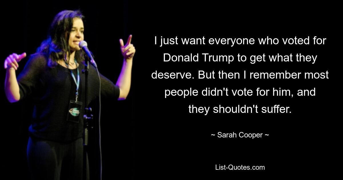 I just want everyone who voted for Donald Trump to get what they deserve. But then I remember most people didn't vote for him, and they shouldn't suffer. — © Sarah Cooper