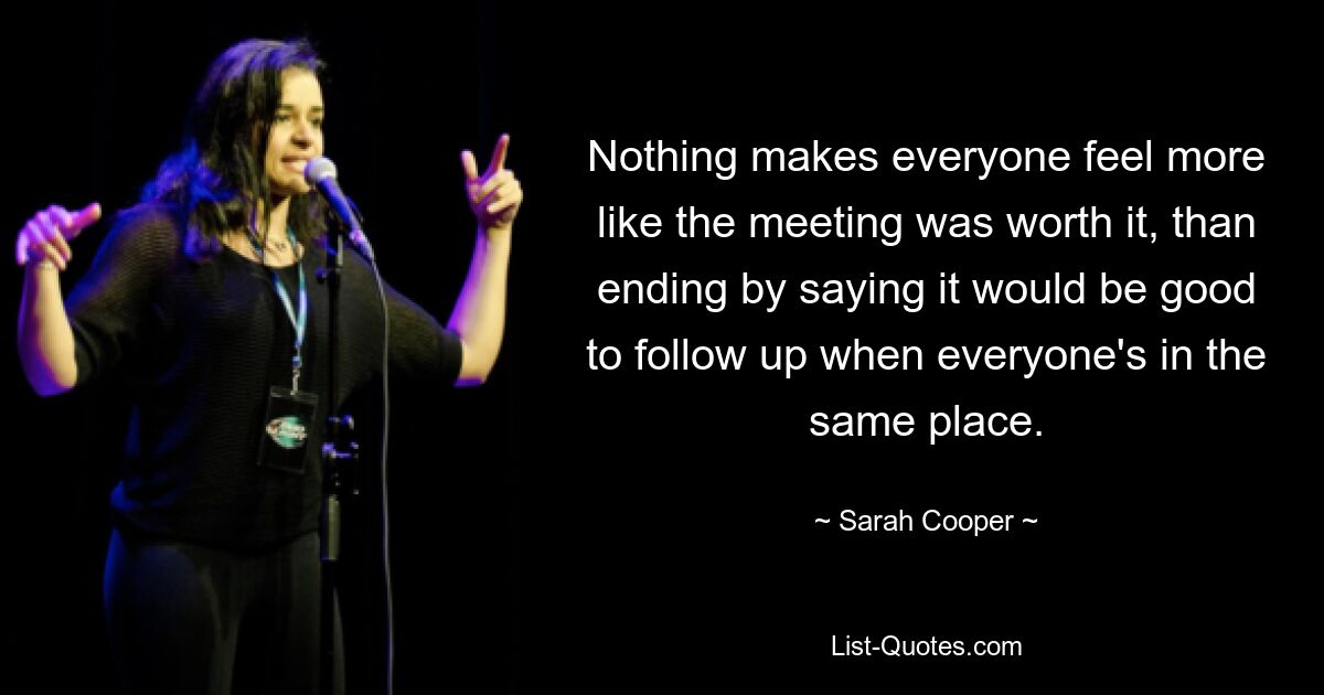 Nothing makes everyone feel more like the meeting was worth it, than ending by saying it would be good to follow up when everyone's in the same place. — © Sarah Cooper