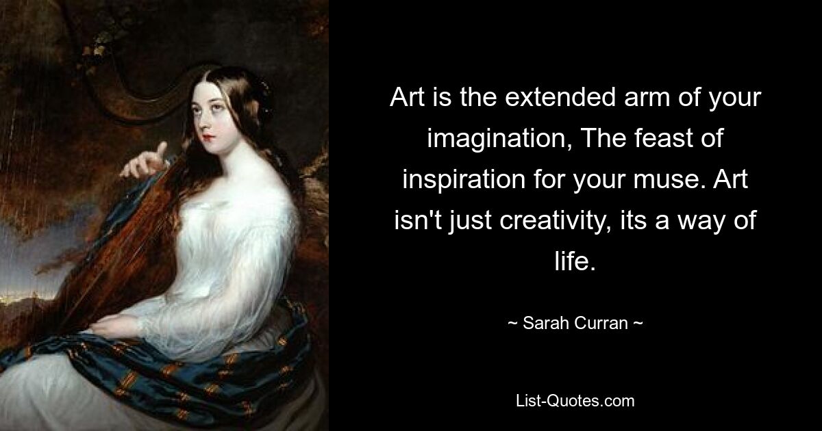 Art is the extended arm of your imagination, The feast of inspiration for your muse. Art isn't just creativity, its a way of life. — © Sarah Curran