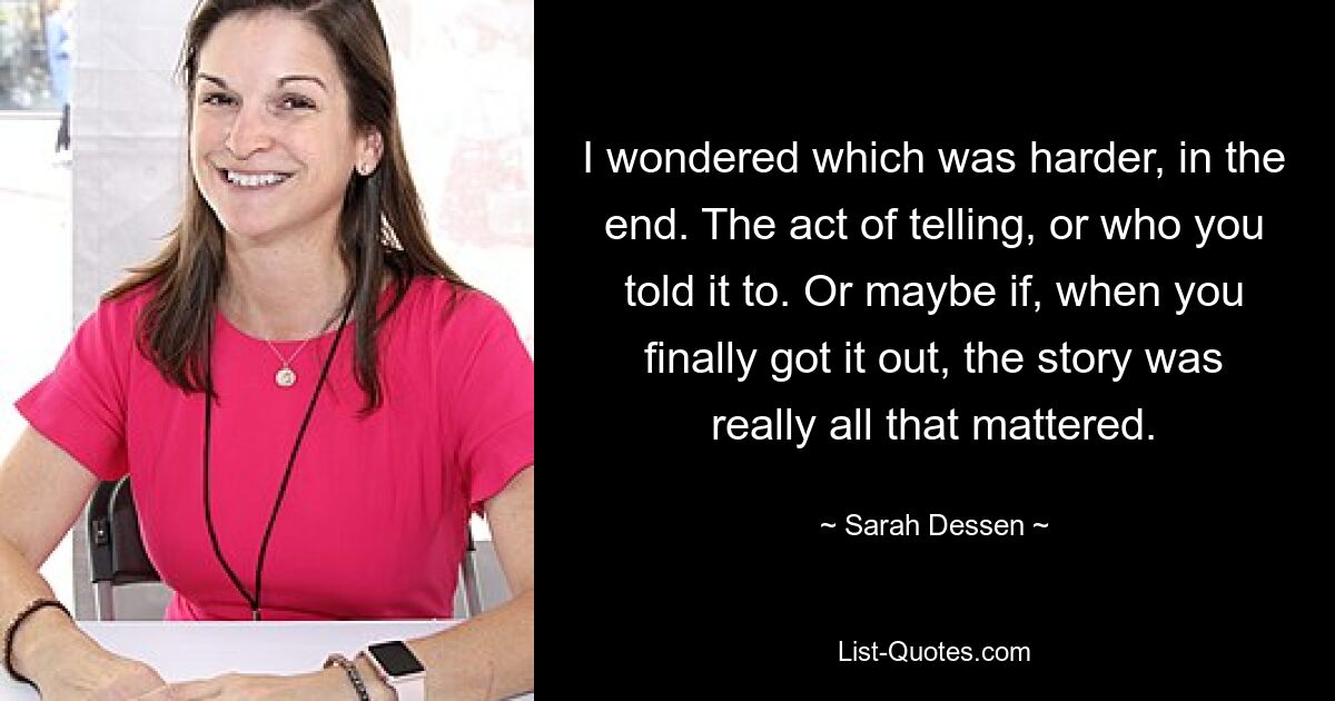 I wondered which was harder, in the end. The act of telling, or who you told it to. Or maybe if, when you finally got it out, the story was really all that mattered. — © Sarah Dessen