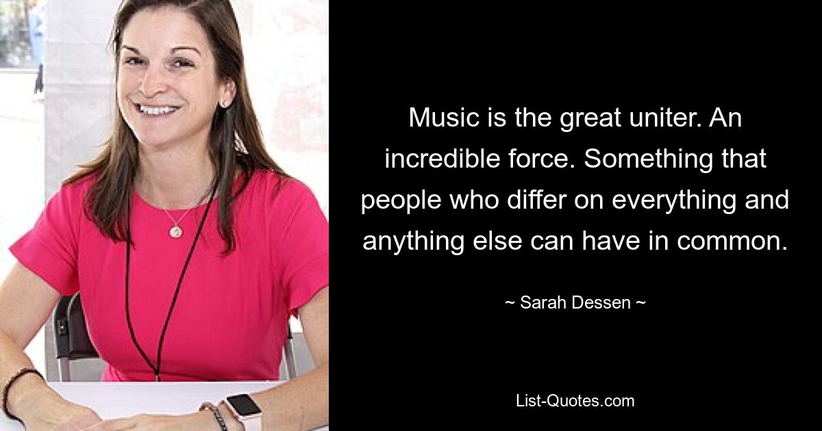 Music is the great uniter. An incredible force. Something that people who differ on everything and anything else can have in common. — © Sarah Dessen