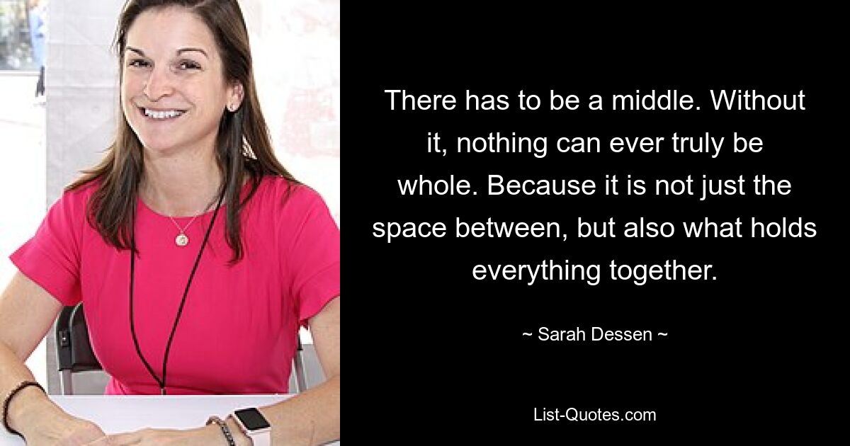 There has to be a middle. Without it, nothing can ever truly be whole. Because it is not just the space between, but also what holds everything together. — © Sarah Dessen