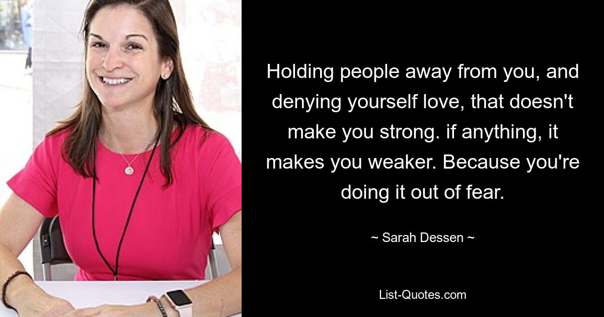 Holding people away from you, and denying yourself love, that doesn't make you strong. if anything, it makes you weaker. Because you're doing it out of fear. — © Sarah Dessen