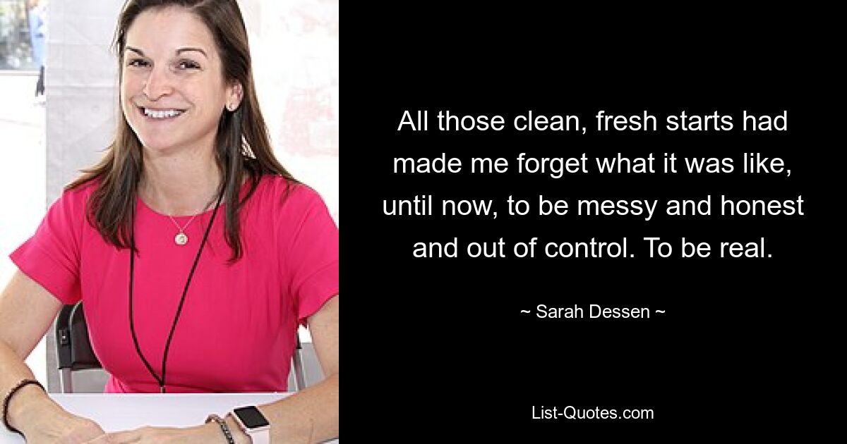 All those clean, fresh starts had made me forget what it was like, until now, to be messy and honest and out of control. To be real. — © Sarah Dessen