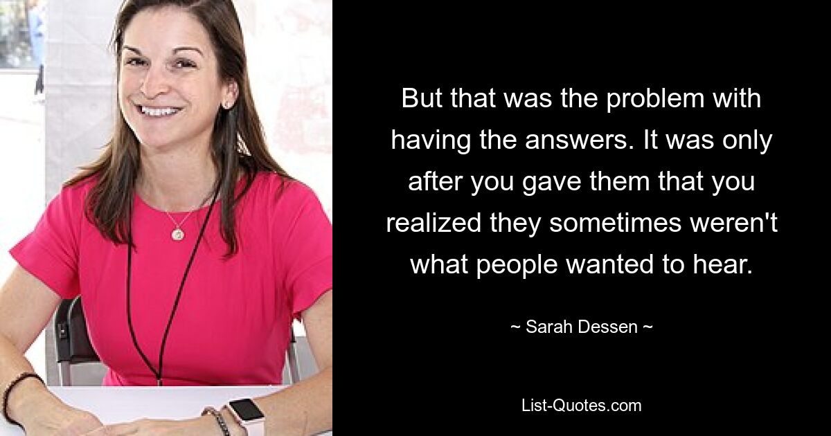 But that was the problem with having the answers. It was only after you gave them that you realized they sometimes weren't what people wanted to hear. — © Sarah Dessen