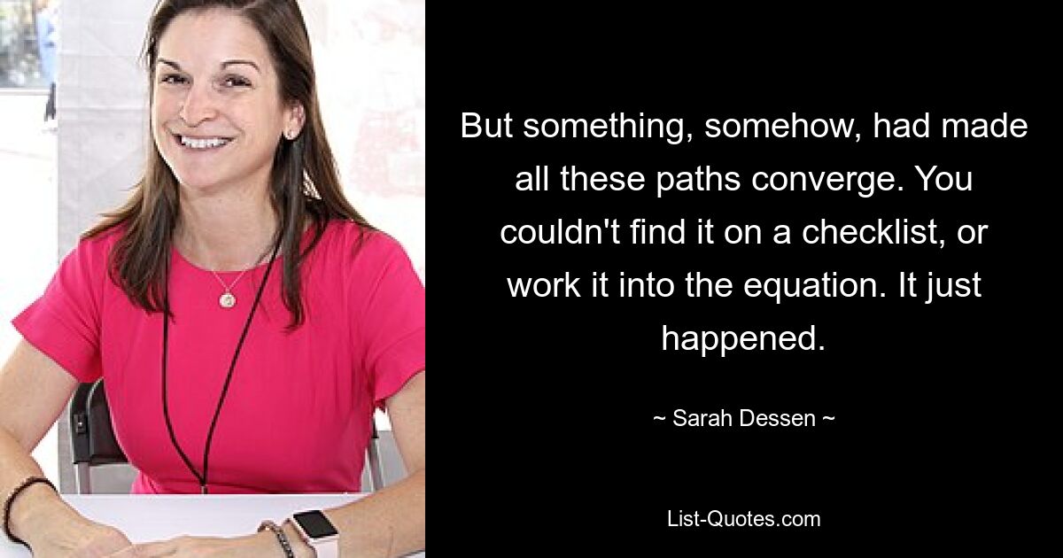 But something, somehow, had made all these paths converge. You couldn't find it on a checklist, or work it into the equation. It just happened. — © Sarah Dessen