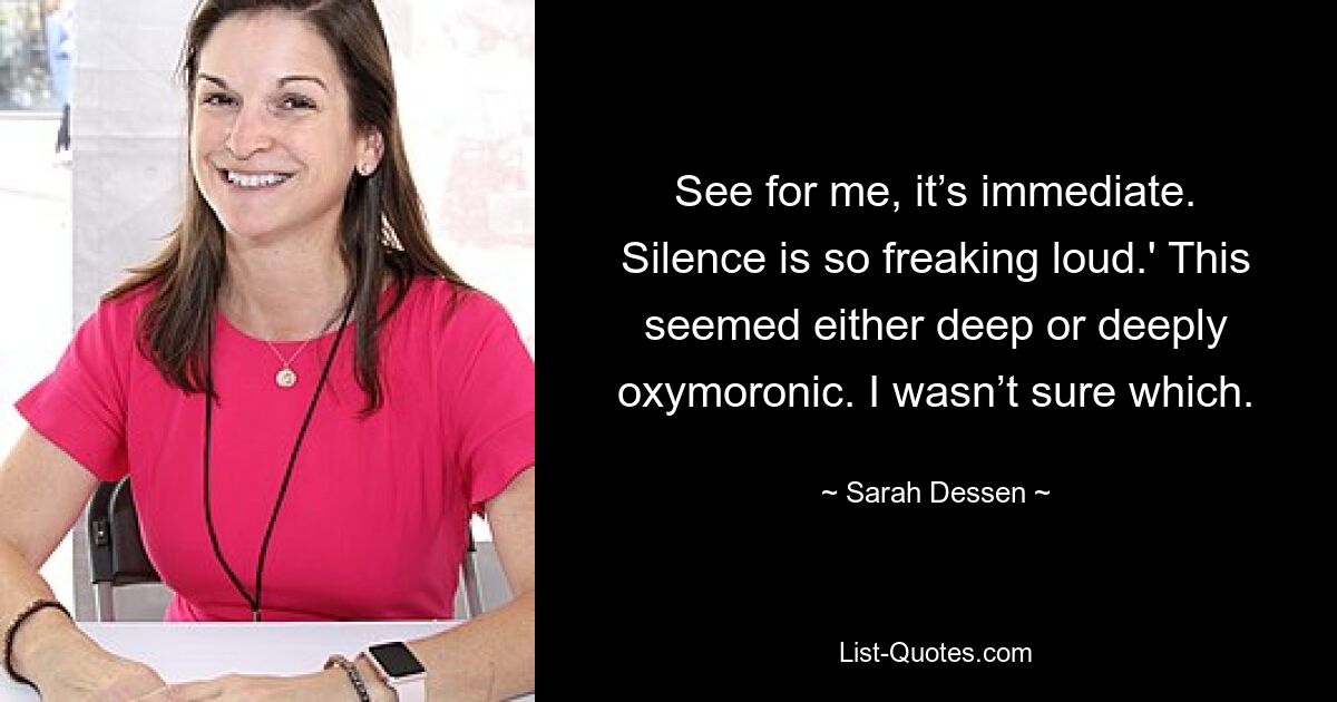 See for me, it’s immediate. Silence is so freaking loud.' This seemed either deep or deeply oxymoronic. I wasn’t sure which. — © Sarah Dessen