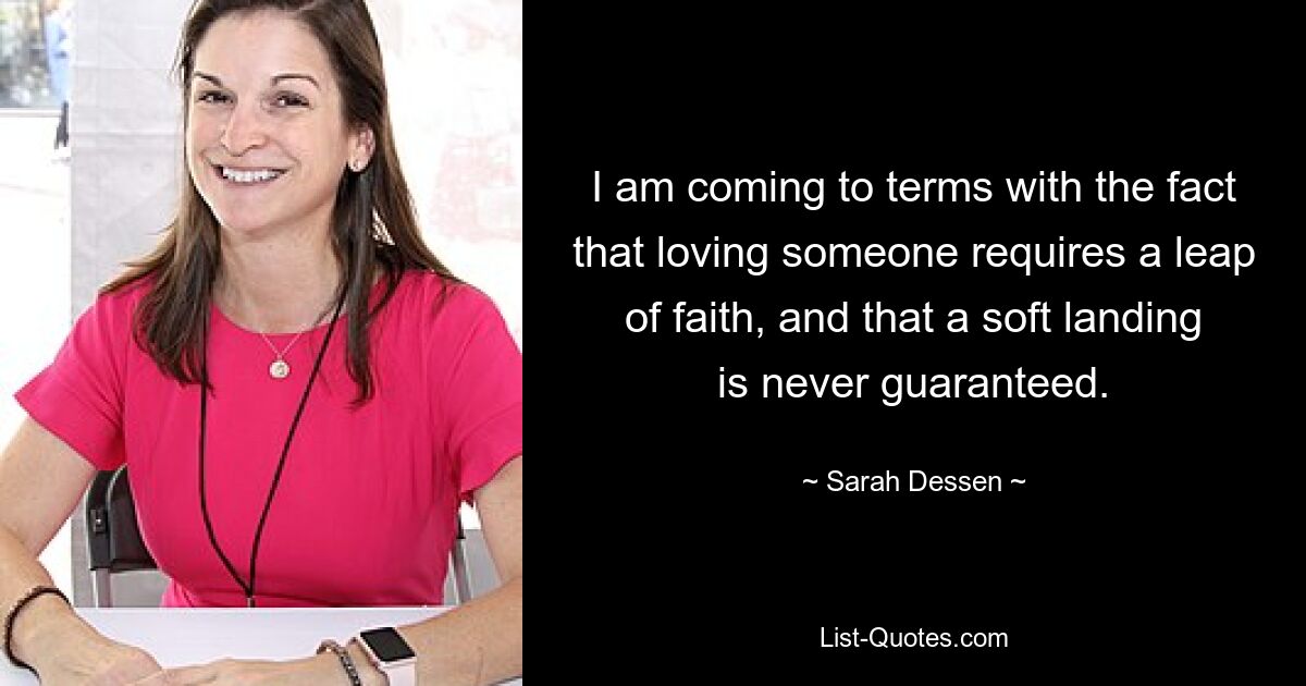 I am coming to terms with the fact that loving someone requires a leap of faith, and that a soft landing is never guaranteed. — © Sarah Dessen