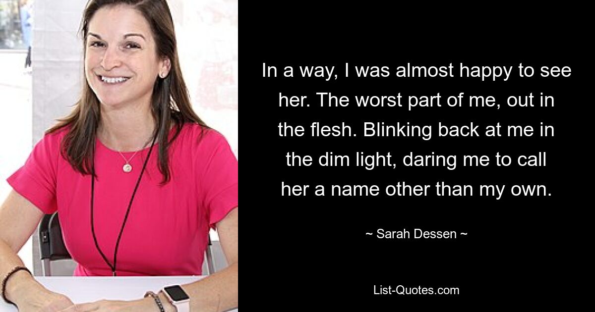 In a way, I was almost happy to see her. The worst part of me, out in the flesh. Blinking back at me in the dim light, daring me to call her a name other than my own. — © Sarah Dessen