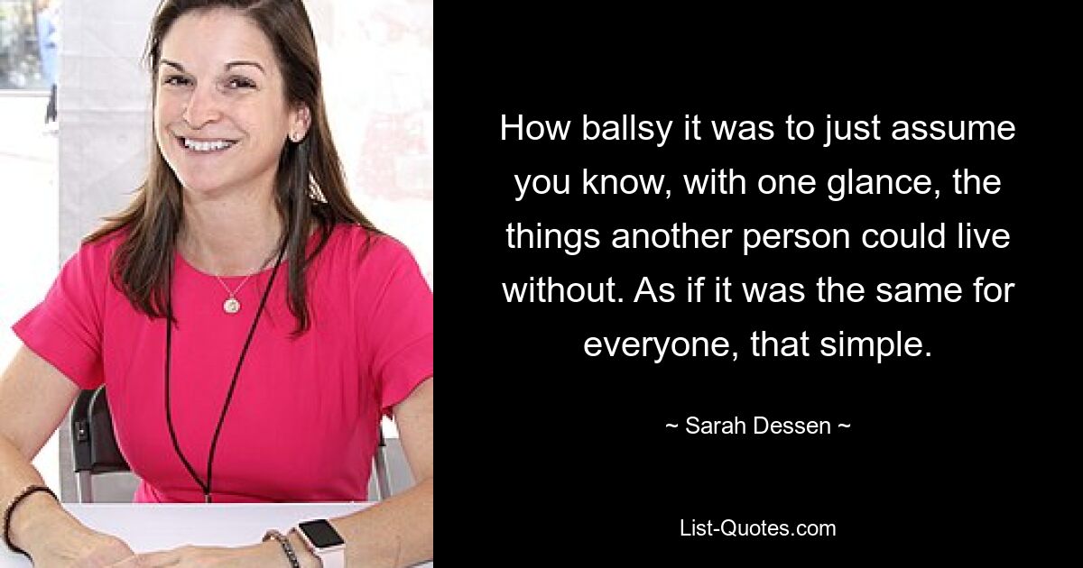 How ballsy it was to just assume you know, with one glance, the things another person could live without. As if it was the same for everyone, that simple. — © Sarah Dessen