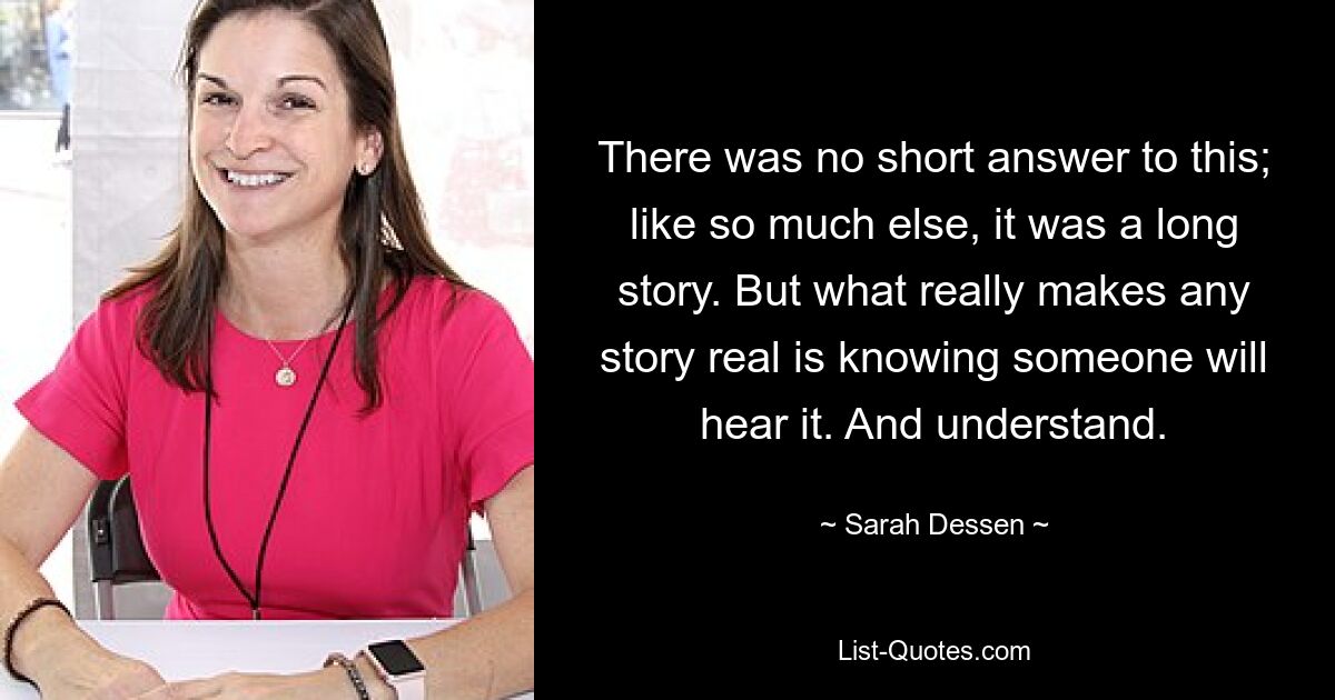 There was no short answer to this; like so much else, it was a long story. But what really makes any story real is knowing someone will hear it. And understand. — © Sarah Dessen