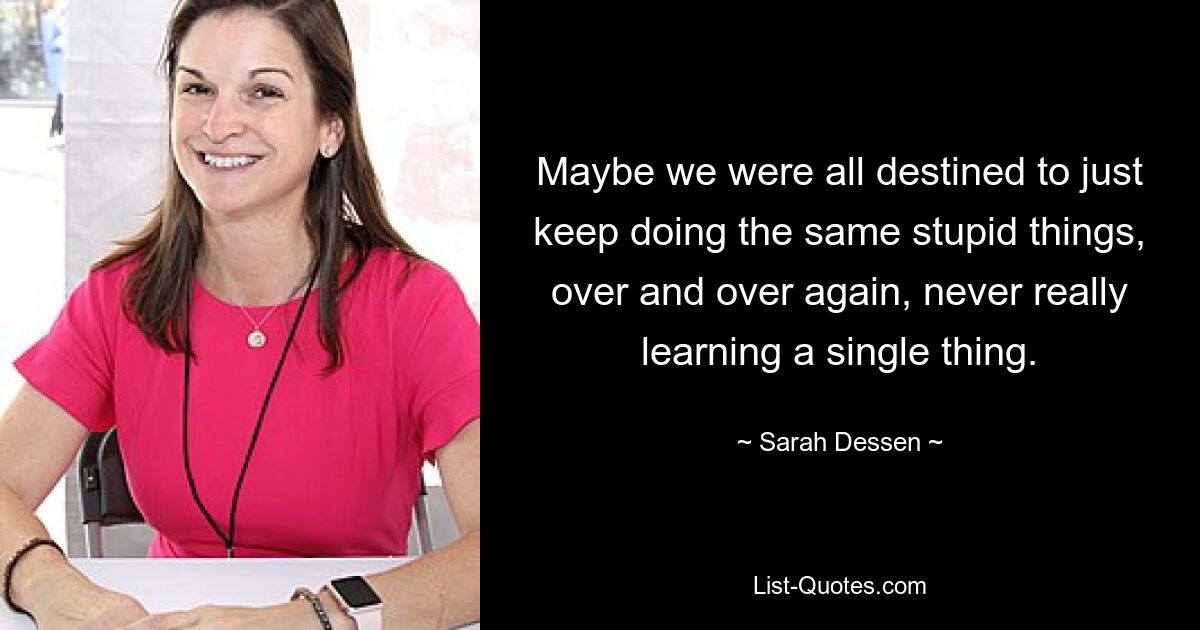 Maybe we were all destined to just keep doing the same stupid things, over and over again, never really learning a single thing. — © Sarah Dessen