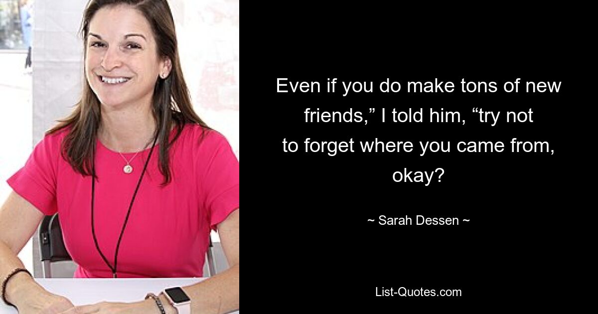 Even if you do make tons of new friends,” I told him, “try not to forget where you came from, okay? — © Sarah Dessen