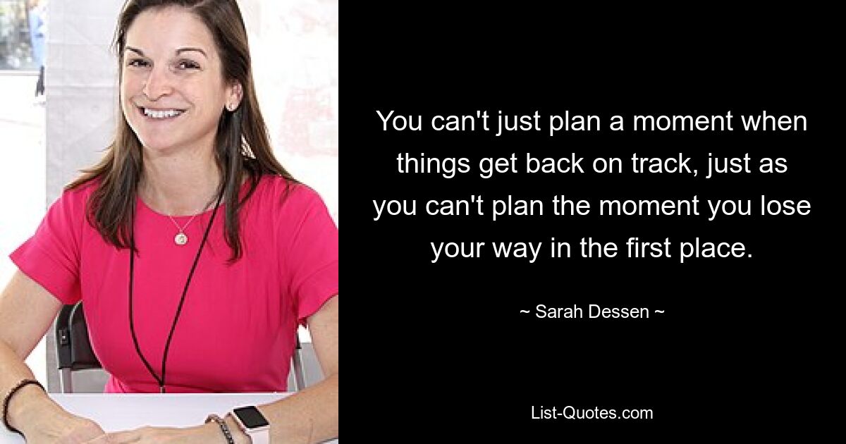 You can't just plan a moment when things get back on track, just as you can't plan the moment you lose your way in the first place. — © Sarah Dessen