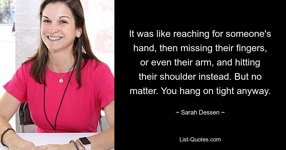 It was like reaching for someone's hand, then missing their fingers, or even their arm, and hitting their shoulder instead. But no matter. You hang on tight anyway. — © Sarah Dessen