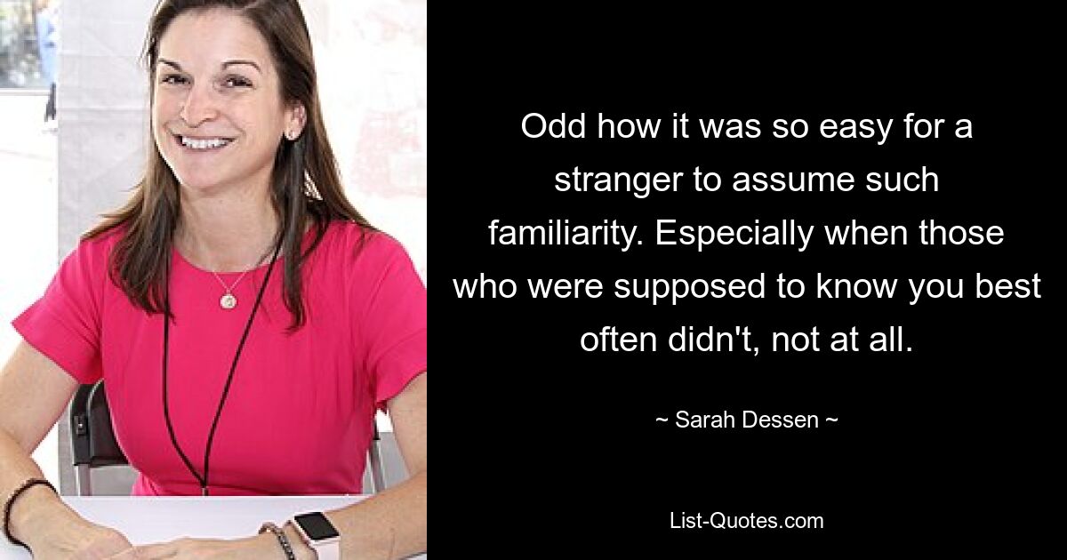 Odd how it was so easy for a stranger to assume such familiarity. Especially when those who were supposed to know you best often didn't, not at all. — © Sarah Dessen