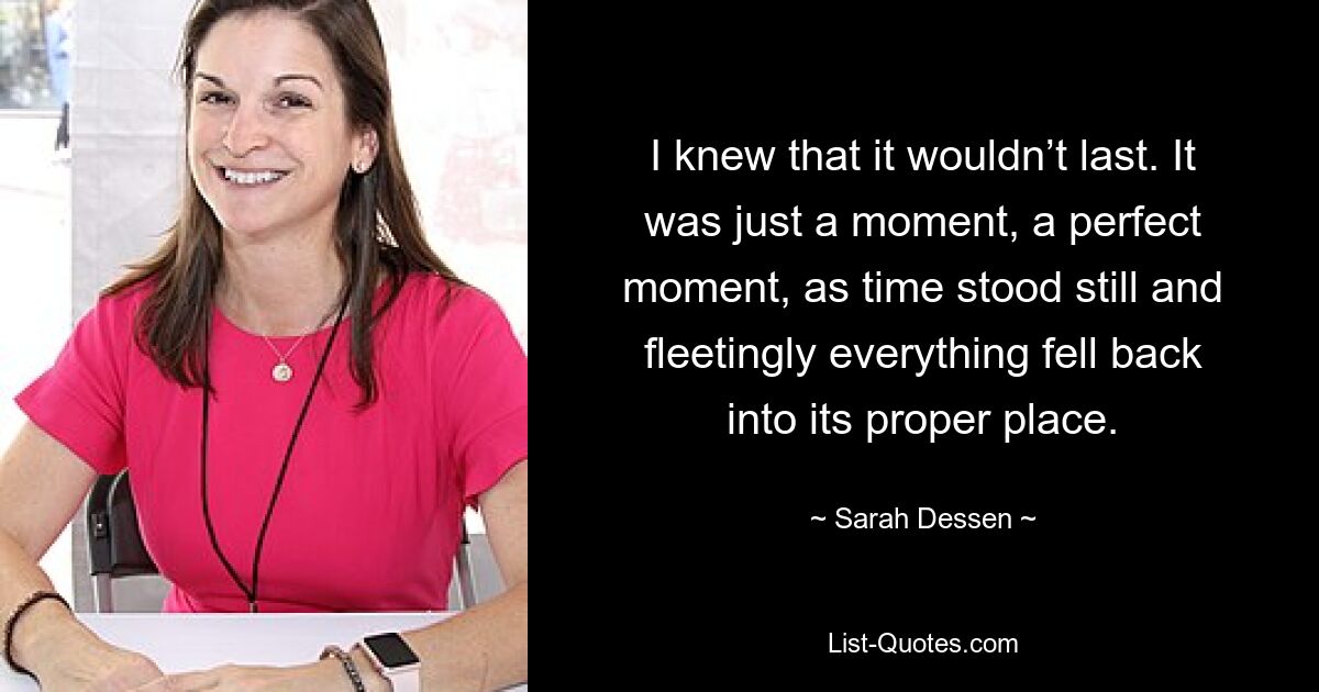 I knew that it wouldn’t last. It was just a moment, a perfect moment, as time stood still and fleetingly everything fell back into its proper place. — © Sarah Dessen