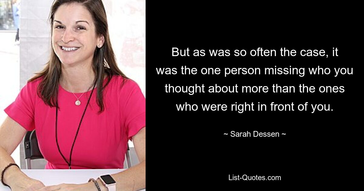 But as was so often the case, it was the one person missing who you thought about more than the ones who were right in front of you. — © Sarah Dessen