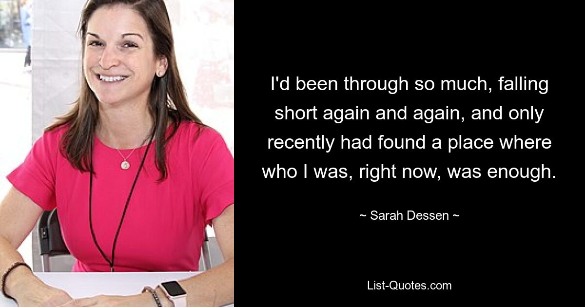 I'd been through so much, falling short again and again, and only recently had found a place where who I was, right now, was enough. — © Sarah Dessen