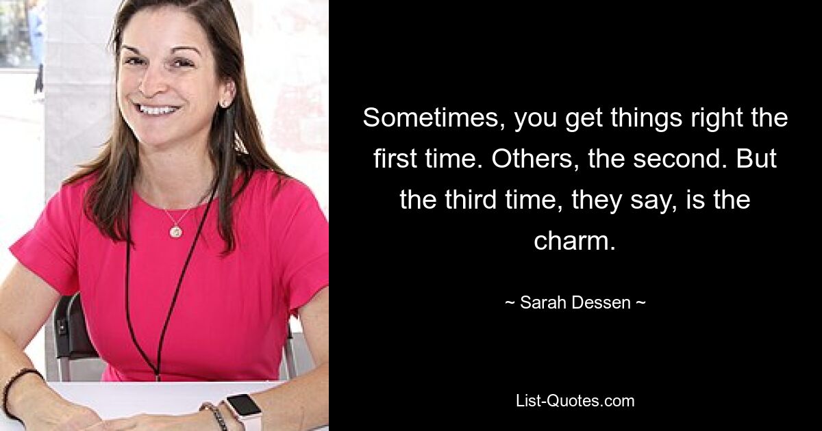 Sometimes, you get things right the first time. Others, the second. But the third time, they say, is the charm. — © Sarah Dessen