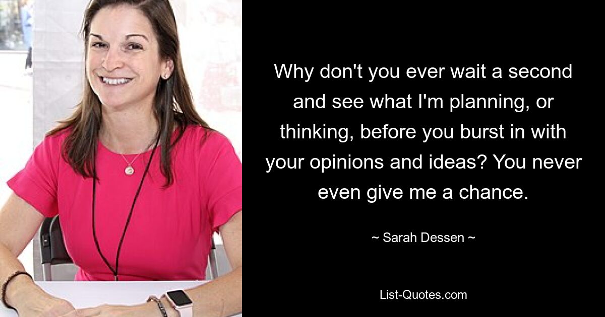 Why don't you ever wait a second and see what I'm planning, or thinking, before you burst in with your opinions and ideas? You never even give me a chance. — © Sarah Dessen